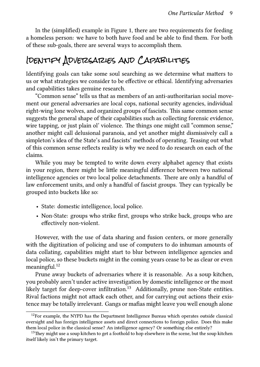 One Particular Method 9  In the (simplified) example in Figure 1, there are two requirements for feeding a homeless person: we have to both have food and be able to find them. For both of these sub-goals, there are several ways to accomplish them.  [oenTe JoverreAries AND CAPABILITIES  Identifying goals can take some soul searching as we determine what matters to us or what strategies we consider to be effective or ethical. Identifying adversaries and capabilities takes genuine research.  “Common sense” tells us that as members of an anti-authoritarian social move- ment our general adversaries are local cops, national security agencies, individual right-wing lone wolves, and organized groups of fascists. This same common sense suggests the general shape of their capabilities such as collecting forensic evidence, wire tapping, or just plain ol’ violence. The things one might call “common sense,” another might call delusional paranoia, and yet another might dismissively call a simpleton’s idea of the State’s and fascists” methods of operating. Teasing out what of this common sense reflects reality is why we need to do research on each of the claims.  While you may be tempted to write down every alphabet agency that exists in your region, there might be little meaningful difference between two national intelligence agencies or two local police detachments. There are only a handful of law enforcement units, and only a handful of fascist groups. They can typically be grouped into buckets like so:  + State: domestic intelligence, local police.  « Non-State: groups who strike first, groups who strike back, groups who are effectively non-violent.  However, with the use of data sharing and fusion centers, or more generally with the digitization of policing and use of computers to do inhuman amounts of data collating, capabilities might start to blur between intelligence agencies and local police, so these buckets might in the coming years cease to be as clear or even meaningful.’  Prune away buckets of adversaries where it is reasonable. As a soup kitchen, you probably aren’t under active investigation by domestic intelligence or the most likely target for deep-cover infiltration.”® Additionally, prune non-State entities. Rival factions might not attack each other, and for carrying out actions their exis- tence may be totally irrelevant. Gangs or mafias might leave you well enough alone  12For example, the NYPD has the Department Intelligence Bureau which operates outside classical oversight and has foreign intelligence assets and direct connections to foreign police. Does this make them local police in the classical sense? An intelligence agency? Or something else entirely?  13They might use a soup kitchen to get a foothold to hop elsewhere in the scene, but the soup kitchen itself likely isn’t the primary target. 